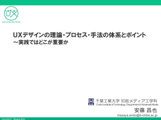 Copyright © Masaya Ando
安藤 昌也
masaya.ando@it-chiba.ac.jp
千葉工業大学 知能メディア工学科
Chiba Institute ofTechnology Departmentof Advanced Media
ＵＸデザインの理論・プロセス・手法の体系とポイント
〜実践ではどこが重要か
 