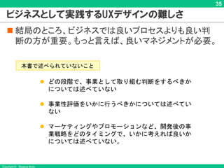 Copyright © Masaya Ando
35
ビジネスとして実践するUXデザインの難しさ
n 結局のところ、ビジネスでは良いプロセスよりも良い判
断の方が重要。もっと言えば、良いマネジメントが必要。
本書で述べられていないこと
l どの段階で、事業として取り組む判断をするべきか
については述べていない
l 事業性評価をいかに行うべきかについては述べてい
ない
l マーケティングやプロモーションなど、開発後の事
業戦略をどのタイミングで、いかに考えれば良いか
については述べていない。
 