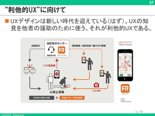Copyright © Masaya Ando
37
“利他的UX”に向けて
n UXデザインは新しい時代を迎えている（はず）。UXの知
見を他者の援助のために使う。それが利他的UXである。
（p. 9）
 