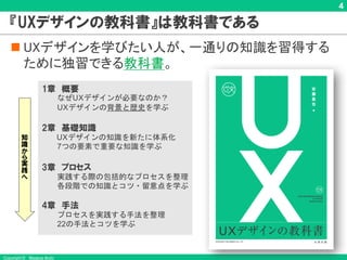 Copyright © Masaya Ando
4
『UXデザインの教科書』は教科書である
n UXデザインを学びたい人が、一通りの知識を習得する
ために独習できる教科書。
1章 概要
なぜUXデザインが必要なのか？
UXデザインの背景と歴史を学ぶ
2章 基礎知識
UXデザインの知識を新たに体系化
7つの要素で重要な知識を学ぶ
3章 プロセス
実践する際の包括的なプロセスを整理
各段階での知識とコツ・留意点を学ぶ
4章 手法
プロセスを実践する手法を整理
22の手法とコツを学ぶ
知
識
か
ら
実
践
へ
 