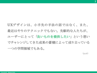 7
Copyright © Masaya Ando
UXデザインは、小手先の手法の話ではなく、また、
最近はやりのテクニックでもない。先駆的な人たちが、
ユーザーにとって「良いものを提供したい」という想い
でチャレンジしてきた成果の蓄積によって成り立っている
一つの学問領域でもある。
（p.vii）
 