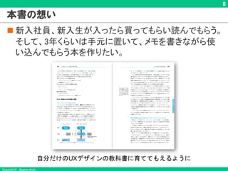 Copyright © Masaya Ando
8
本書の想い
n 新入社員、新入生が入ったら買ってもらい読んでもらう。
そして、3年くらいは手元に置いて、メモを書きながら使
い込んでもらう本を作りたい。
自分だけのUXデザインの教科書に育ててもえるように
 