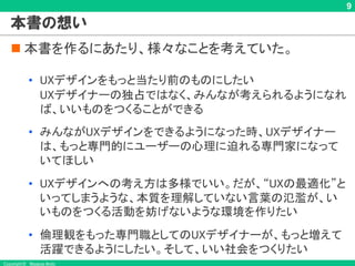Copyright © Masaya Ando
9
本書の想い
n 本書を作るにあたり、様々なことを考えていた。
• UXデザインをもっと当たり前のものにしたい
UXデザイナーの独占ではなく、みんなが考えられるようになれ
ば、いいものをつくることができる
• みんながUXデザインをできるようになった時、UXデザイナー
は、もっと専門的にユーザーの心理に迫れる専門家になって
いてほしい
• UXデザインへの考え方は多様でいい。だが、“UXの最適化”と
いってしまうような、本質を理解していない言葉の氾濫が、い
いものをつくる活動を妨げないような環境を作りたい
• 倫理観をもった専門職としてのUXデザイナーが、もっと増えて
活躍できるようにしたい。そして、いい社会をつくりたい
 