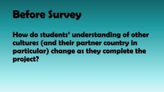 Before Survey
How do students’ understanding of other
cultures (and their partner country in
particular) change as they complete the
project?
 