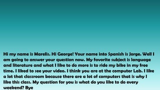Hi my name is Marelis. Hi George! Your name into Spanish is Jorge. Well I
am going to answer your question now. My favorite subject is language
and literature and what I like to do more is to ride my bike in my free
time. I liked to see your video. I think you are at the computer Lab. I like
a lot that classroom because there are a lot of computers that is why I
like this class. My question for you is what do you like to do every
weekend? Bye
 