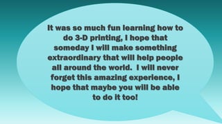 It was so much fun learning how to
do 3-D printing, I hope that
someday I will make something
extraordinary that will help people
all around the world. I will never
forget this amazing experience, I
hope that maybe you will be able
to do it too!
 