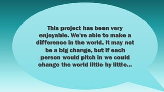This project has been very
enjoyable. We're able to make a
difference in the world. It may not
be a big change, but if each
person would pitch in we could
change the world little by little…
 