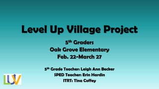 Level Up Village Project
5th Graders
Oak Grove Elementary
Feb. 22-March 27
5th Grade Teacher: Leigh Ann Becker
SPED Teacher: Erin Hardin
ITRT: Tina Coffey
 