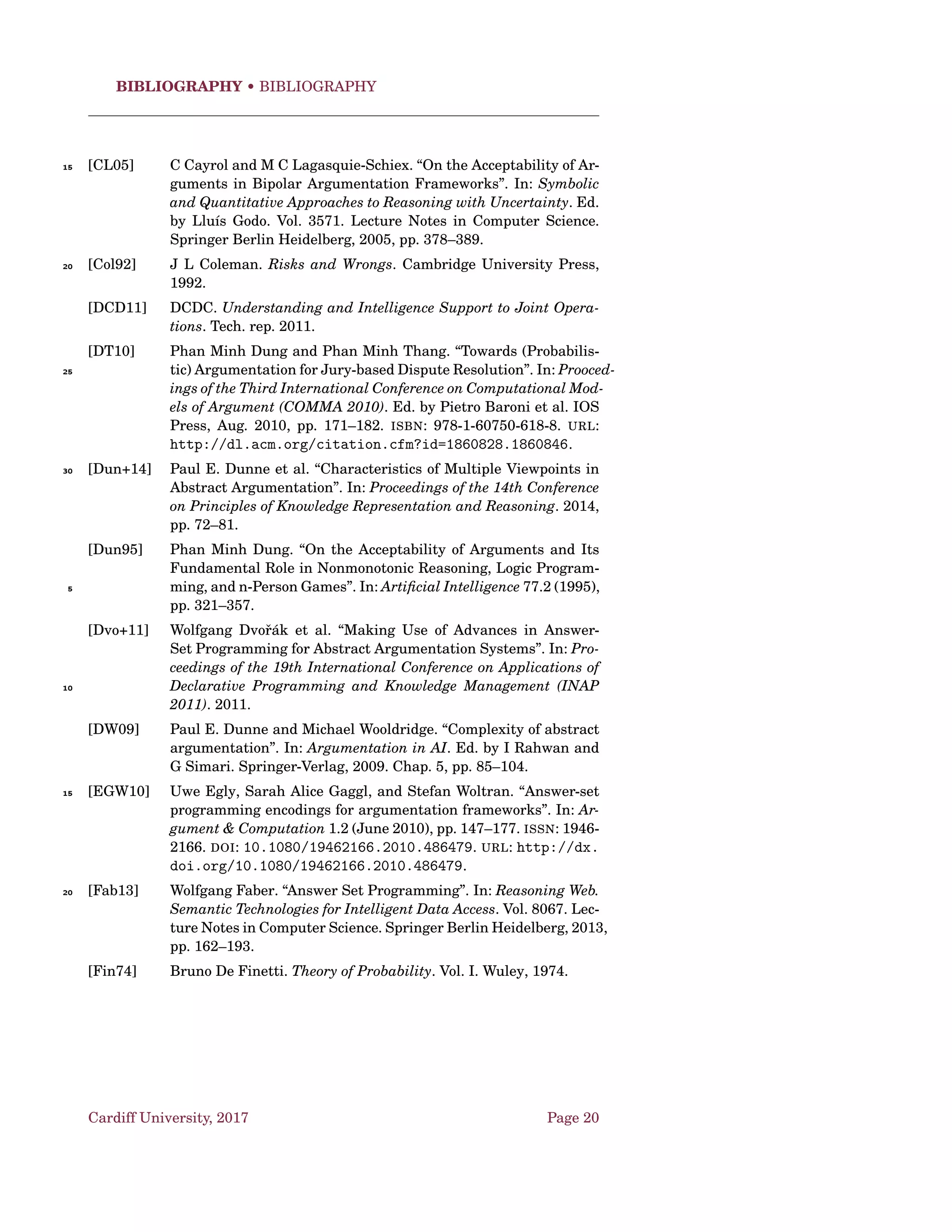 Argumentation Schemes • AS and Dialogues
Preconditions
• At least two agents (proponent and opponent);
• A governing question;
• Set of statements (propositions);
• The proponent proposes the proposition to the respondent if and only if:5
1. there is a set of premises that the proponent is committed to, and
ﬁt the premises of the argumentation scheme for practical reason-
ing;
2. the proponent is advocating these premises, that is, he is making
a claim that they are true or applicable in the case at issue;10
3. there is an inference from these premises ﬁtting the argumenta-
tion scheme for practical reasoning; and
4. the proposition is the conclusion of the inference.
The Deﬁning Conditions
The central deﬁning condition sets out the conditions deﬁning the structure15
of the move of making a proposal.
The Goal Statement: We have a goal G.
The Means Statement: Bringing about p is necessary (or sufﬁcient)
for us to bring about G.
Then the inference follows.20
The Proposal Statement: We should (practically ought to) bring about
p.
Cardiff University, 2017 Page 10
 