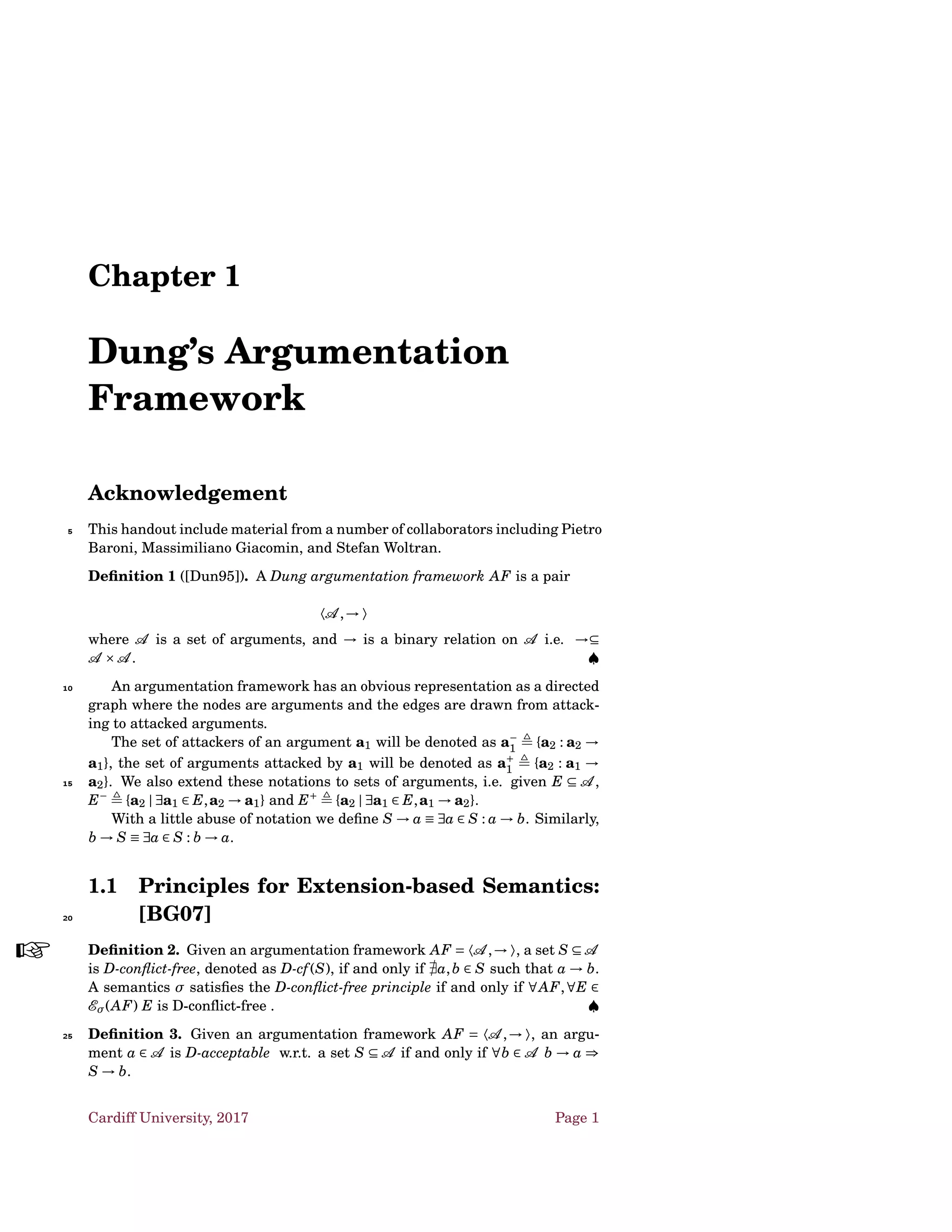 Chapter 1
Dung’s Argumentation
Framework
Acknowledgement
This handout include material from a number of collaborators including Pietro5
Baroni, Massimiliano Giacomin, and Stefan Woltran.
Deﬁnition 1 ([Dun95]). A Dung argumentation framework AF is a pair
〈A ,→ 〉
where A is a set of arguments, and → is a binary relation on A i.e. →⊆
A ×A . ♠
An argumentation framework has an obvious representation as a directed10
graph where the nodes are arguments and the edges are drawn from attack-
ing to attacked arguments.
The set of attackers of an argument a1 will be denoted as a−
1 {a2 : a2 →
a1}, the set of arguments attacked by a1 will be denoted as a+
1 {a2 : a1 →
a2}. We also extend these notations to sets of arguments, i.e. given E ⊆ A ,15
E−
{a2 | ∃a1 ∈ E,a2 → a1} and E+
{a2 | ∃a1 ∈ E,a1 → a2}.
With a little abuse of notation we deﬁne S → a ≡ ∃a ∈ S : a → b. Similarly,
b → S ≡ ∃a ∈ S : b → a.
1.1 Principles for Extension-based Semantics:
[BG07]20
Deﬁnition 2.
 