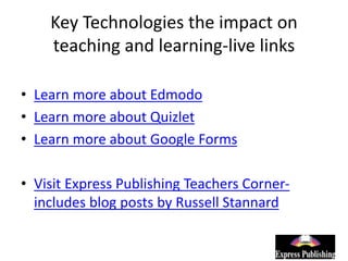Key Technologies the impact on
teaching and learning-live links
• Learn more about Edmodo
• Learn more about Quizlet
• Learn more about Google Forms
• Visit Express Publishing Teachers Corner-
includes blog posts by Russell Stannard
 