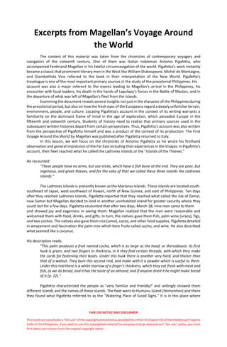 FAIR USE NOTICE AND DISCLAIMER
This hand-out constitutes a “fair use” of the copyrighted material as provided for in Part IV Chapter VIII of the Intellectual Property
Code of the Philippines. If you wish to use this copyrighted material for purposes that go beyond such “fair use” policy, you must
first obtain permission from the original copyright owner.
Excerpts from Magellan’s Voyage Around
the World
The content of this material was taken from the chronicles of contemporary voyagers and
navigators of the sixteenth century. One of them was Italian nobleman Antonio Pigafetta, who
accompanied Ferdinand Magellan in his fateful circumnavigation of the world. Pigafetta's work instantly
became a classic that prominent literary men in the West like William Shakespeare, Michel de Montaigne,
and Giambattista Vico referred to the book in their interpretation of the New World. Pigafetta's
travelogue is one of the most important primary sources in the study of the precolonial Philippines. His
account was also a major referent to the events leading to Magellan's arrival in the Philippines, his
encounter with local leaders, his death in the hands of Lapulapu's forces in the Battle of Mactan, and in
the departure of what was left of Magellan's fleet from the islands.
Examining the document reveals several insights not just in the character of the Philippines during
the precolonial period, but also on how the fresh eyes of the Europeans regard a deeply unfamiliar terrain,
environment, people, and culture. Locating Pigafetta's account in the context of its writing warrants a
familiarity on the dominant frame of mind in the age of exploration, which pervaded Europe in the
fifteenth and sixteenth century. Students of history need to realize that primary sources used in the
subsequent written histories depart from certain perspectives. Thus, Pigafetta's account was also written
from the perspective of Pigafetta himself and was a product of the context of its production. The First
Voyage Around the World by Magellan was published after Pigafetta returned to Italy.
In this lesson, we will focus on the chronicles of Antonio Pigafetta as he wrote his firsthand
observation and general impression of the Far East including their experiences in the Visayas. In Pigafetta's
account, their fleet reached what he called the Ladrones Islands or the "Islands of the Thieves."
He recounted:
"These people have no arms, but use sticks, which have a fish bone at the end. They are poor, but
ingenious, and great thieves, and for the sake of that we called these three islands the Ladrones
Islands."
The Ladrones Islands is presently known as the Marianas Islands. These islands are located south-
southeast of Japan, west-southwest of Hawaii, north of New Guinea, and east of Philippines. Ten days
after they reached Ladrones Islands, Pigafetta reported that they reached what called the isle of Zamal,
now Samar but Magellan decided to land in another uninhabited island for greater security where they
could rest for a few days. Pigafetta recounted that after two days, March 18, nine men came to them
and showed joy and eagerness in seeing them. Magellan realized that the men were reasonable and
welcomed them with food, drinks, and gifts. In turn, the natives gave them fish, palm wine (uraca), figs,
and two cochos. The natives also gave them rice (umai), cocos, and other food supplies. Pigafetta detailed
in amazement and fascination the palm tree which bore fruits called cocho, and wine. He also described
what seemed like a coconut.
His description reads:
"This palm produces a fruit named cocho, which is as large as the head, or thereabouts: its first
husk is green, and two fingers in thickness, in it they find certain threads, with which they make
the cords for fastening their boats. Under this husk there is another very hard, and thicker than
that of a walnut. They bum this second rind, and make with it a powder which is useful to them.
Under this rind there is a white marrow of a finger's thickness, which they eat fresh with meat and
fish, as we do bread, and it has the taste of an almond, and if anyone dried it he might make bread
of it (p. 72)."
Pigafetta characterized the people as "very familiar and friendly?' and willingly showed them
different islands and the names of these islands. The fleet went to Humunu Island (Homonhon) and there
they found what Pigafetta referred to as the "Watering Place of Good Signs." It is in this place where
 