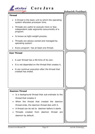 Core Java

Debasish Pratihari

Thread


A thread is the basic unit to which the operating
system allocates processor time.



Threads are useful to execute more or less
independent code segments concurrently of a
program.



Is knows as light-weight process.



Threads are always owned and managed by
operating system.



Every program has at least one thread.

User Thread


A user thread has a life-time of its own.



It is not depended on the thread that creates it.



It can continue execution after the thread that
created has ended.

Daemon Thread


Is a background thread that sub-ordinate to the
thread that creates it



When the thread that created the daemon
thread ends, the daemon thread dies with it.



A thread can be set to daemon before it starts



Threads

created

from

daemon

thread

are

daemon by default.

Lecture/core/thread1/20

Page #1

feel the Technology…

 