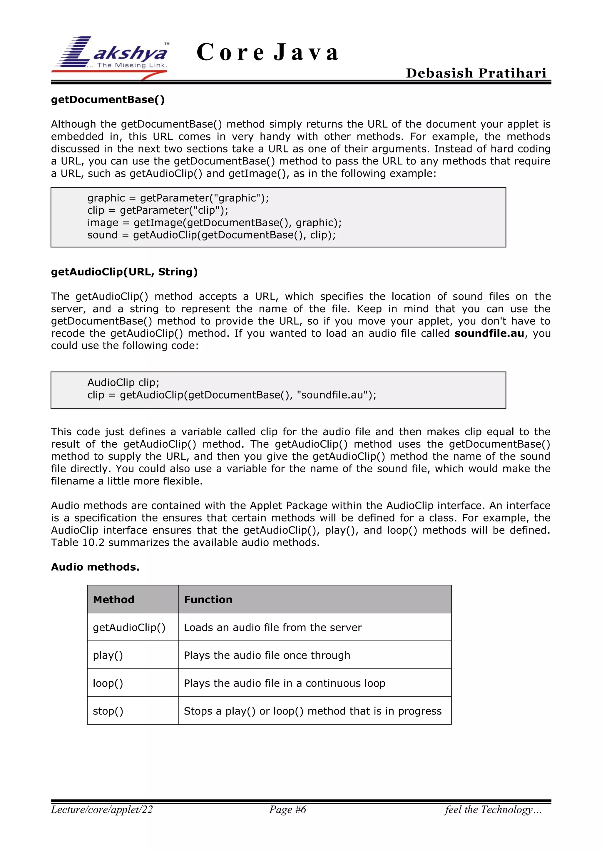Core Java

Debasish Pratihari

getDocumentBase()
Although the getDocumentBase() method simply returns the URL of the document your applet is
embedded in, this URL comes in very handy with other methods. For example, the methods
discussed in the next two sections take a URL as one of their arguments. Instead of hard coding
a URL, you can use the getDocumentBase() method to pass the URL to any methods that require
a URL, such as getAudioClip() and getImage(), as in the following example:
graphic = getParameter("graphic");
clip = getParameter("clip");
image = getImage(getDocumentBase(), graphic);
sound = getAudioClip(getDocumentBase(), clip);
getAudioClip(URL, String)
The getAudioClip() method accepts a URL, which specifies the location of sound files on the
server, and a string to represent the name of the file. Keep in mind that you can use the
getDocumentBase() method to provide the URL, so if you move your applet, you don't have to
recode the getAudioClip() method. If you wanted to load an audio file called soundfile.au, you
could use the following code:
AudioClip clip;
clip = getAudioClip(getDocumentBase(), "soundfile.au");
This code just defines a variable called clip for the audio file and then makes clip equal to the
result of the getAudioClip() method. The getAudioClip() method uses the getDocumentBase()
method to supply the URL, and then you give the getAudioClip() method the name of the sound
file directly. You could also use a variable for the name of the sound file, which would make the
filename a little more flexible.
Audio methods are contained with the Applet Package within the AudioClip interface. An interface
is a specification the ensures that certain methods will be defined for a class. For example, the
AudioClip interface ensures that the getAudioClip(), play(), and loop() methods will be defined.
Table 10.2 summarizes the available audio methods.
Audio methods.
Method

Function

getAudioClip()

Loads an audio file from the server

play()

Plays the audio file once through

loop()

Plays the audio file in a continuous loop

stop()

Stops a play() or loop() method that is in progress

Lecture/core/applet/22

Page #6

feel the Technology…

 