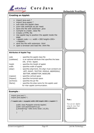 Core Java

Debasish Pratihari

Creating an Applet:
import java.awt.*
import java.appet.*
sub-class the applet class
over-ride methods as per need.
Save the file with extension .java
Compile to create .class file
Create a HTML file
Use applet tag to position the applet inside the
page
 <applet code = x width =300 height=200>
</applet>
 save the file with extension .html
 open a browser and load the .html file









Attributes of Applet Tag:
code

:

specifies the applet class file

[codebase]

:

is an optional attribute that specifies the base
URL of the Applet.

height

:

specifies the height of applet

width

:

specifies width of applet

[align]

:

specifies alignment, the align must constant are
LEFT, RIGHT, TEXTTOP, MIDDLE, ABSMIDDLE,
BOTTOM, ABSBOTTOM, BASELINE

[vspace]

:

specifies vertical space

[Hspace]

:

specifies horizontal space

[archieve]

:

specifies the jar file

[Name]

:

specifies the alias name for the applet used
for inter applet communication.

Example :
import java.awt.*;
import java.applet.*;
/*<applet code = myapplet width=300 height=400></applet>*/

public class Myapplet extends Applet{
public void paint(Graphics g){
g.drawString(“ hello every body”,10,20);
}
}

Lecture/core/applet/22

Page #3

Note :
You can test Applets
using the Java Tool
appletviewer.

feel the Technology…

 