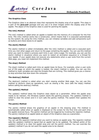 Core Java

Debasish Pratihari

Notes
The Graphics Class
The Graphics class is an abstract class that represents the display area of an applet. This class is
a part of the java.awt package and you use it to draw images within the display area of the
applet. The object of the Graphics class is used for painting the applet.
The init() Method
The init() method is called when an applet is loaded into the memory of a computer for the first
time. The init() method works like a constructor, which means that it is executed automatically
by the system. By using the init() method, you can initialize variables and add components such
as buttons and check boxes to an applet.
The start() Method
The start() method is called immediately after the init() method is called and is executed each
time you visit other pages and return to the page containing the applet. You can use this method
when you want to restart a process each time a user visits a page. For example, you can use the
start() method in situations where you want to restart an animation sequence or a thread for
your applet. If your applet does not execute any statements when a user exits from the current
Web page, you need not implement this method.
The stop() Method
The stop() method is called each time an applet loses its focus. For example, when a user exits
out of the page on which the applet is loaded, the stop() method is called. You can use this
method to reset variables and stop the threads that are running. This method gives you a chance
to stop activities that slow down the computer.
The destroy() Method
The destroy() method is called when you start viewing another Web page. You can use this
method to perform clean-up operations, such as closing a file. Java calls the stop() method
before calling the destroy() method.
The update() Method
The update() method takes the Graphics class object as a parameter. When the applet area
needs to be redrawn, the Windows system starts the painting process. The update() method is
called to clear the screen and it in turn calls the paint() method. The system then updates the
screen.
The paint() Method
The paint() method draws the graphics of an applet in the drawing area. The method is
automatically called when an applet is displayed on the screen for the first time and each time
the applet receives focus. The paint() method can be triggered by invoking the repaint() method.
The paint() method of an applet takes an object of the Graphics class as a parameter.
The repaint() Method
You can call the repaint() method when you want to redraw an applet area. The repaint() method
calls the update() method to signal that an applet has to be updated. The default action of the
update() method is to clear the applet area and call the paint() method. You can override the
update() method if you do not want the applet area to be cleared.

Lecture/core/applet/22

Page #5

feel the Technology…

 