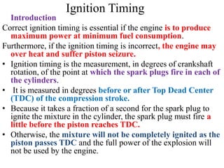 Ignition Timing
Introduction
Correct ignition timing is essential if the engine is to produce
maximum power at minimum fuel consumption.
Furthermore, if the ignition timing is incorrect, the engine may
over heat and suffer piston seizure.
• Ignition timing is the measurement, in degrees of crankshaft
rotation, of the point at which the spark plugs fire in each of
the cylinders.
• It is measured in degrees before or after Top Dead Center
(TDC) of the compression stroke.
• Because it takes a fraction of a second for the spark plug to
ignite the mixture in the cylinder, the spark plug must fire a
little before the piston reaches TDC.
• Otherwise, the mixture will not be completely ignited as the
piston passes TDC and the full power of the explosion will
not be used by the engine.
 