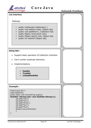Core Java

Debasish Pratihari

List Interface

Methods







public
public
public
public
public
public

ListIterator listIterator( )
void add(int index, Object obj)
void addAll(int i, Collection list)
Object remove(int indx)
Object set(int indx, Object obj)
int indexOf (Object obj)

Using Set :
25% 

Support basic operation of Collection Interface



Can’t contain duplicate elements.



Implementations





HasSet
TreeSet
LinkedHashSet

Example :
import java.util.*;
class SetDemo{
public static void main(String args[]){
HashSet <String>set= new HashSet<String>();
set.add("one");
set.add("two");
set.add("three");
set.add("four");
set.add("five");
System.out.println(set);
}
}

Lecture/core/collection/24

Page #4

feel the Technology…

 