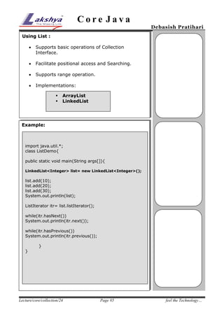 Core Java

Debasish Pratihari

Using List :


Supports basic operations of Collection
Interface.



Facilitate positional access and Searching.



Supports range operation.



Implementations:



ArrayList
LinkedList

Example:

import java.util.*;
class ListDemo{
public static void main(String args[]){
LinkedList<Integer> list= new LinkedList<Integer>();

list.add(10);
list.add(20);
list.add(30);
System.out.println(list);
ListIterator itr= list.listIterator();
while(itr.hasNext())
System.out.println(itr.next());
while(itr.hasPrevious())
System.out.println(itr.previous());
}
}

Lecture/core/collection/24

Page #5

feel the Technology…

 