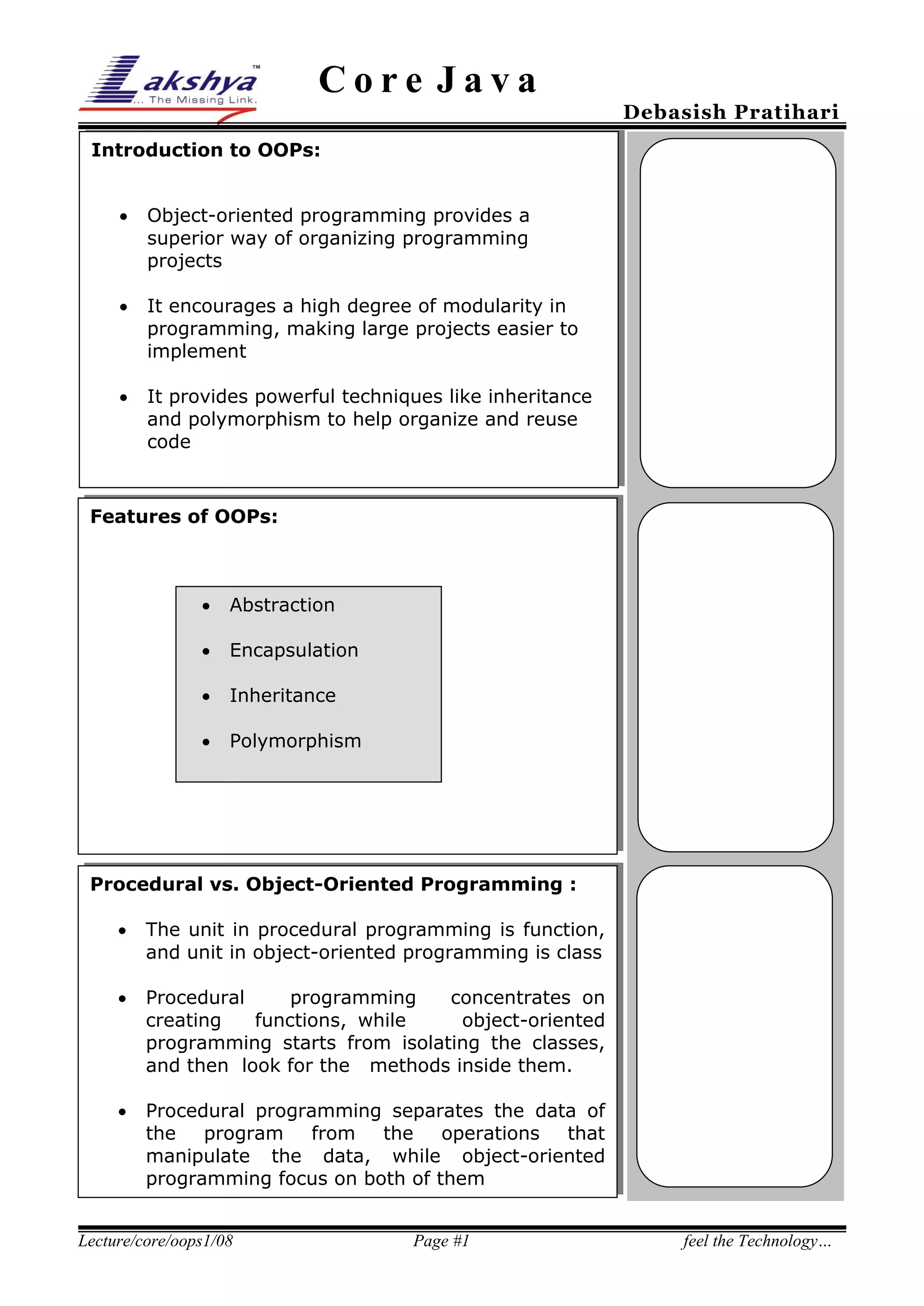 Core Java

Debasish Pratihari

Introduction to OOPs:


Object-oriented programming provides a
superior way of organizing programming
projects



It encourages a high degree of modularity in
programming, making large projects easier to
implement



It provides powerful techniques like inheritance
and polymorphism to help organize and reuse
code

Features of OOPs:



Abstraction



Encapsulation



Inheritance



Polymorphism

Procedural vs. Object-Oriented Programming :


The unit in procedural programming is function,
and unit in object-oriented programming is class



Procedural
programming
concentrates on
creating
functions, while
object-oriented
programming starts from isolating the classes,
and then look for the methods inside them.



Procedural programming separates the data of
the
program from the
operations that
manipulate the data, while object-oriented
programming focus on both of them

Lecture/core/oops1/08

Page #1

feel the Technology…

 