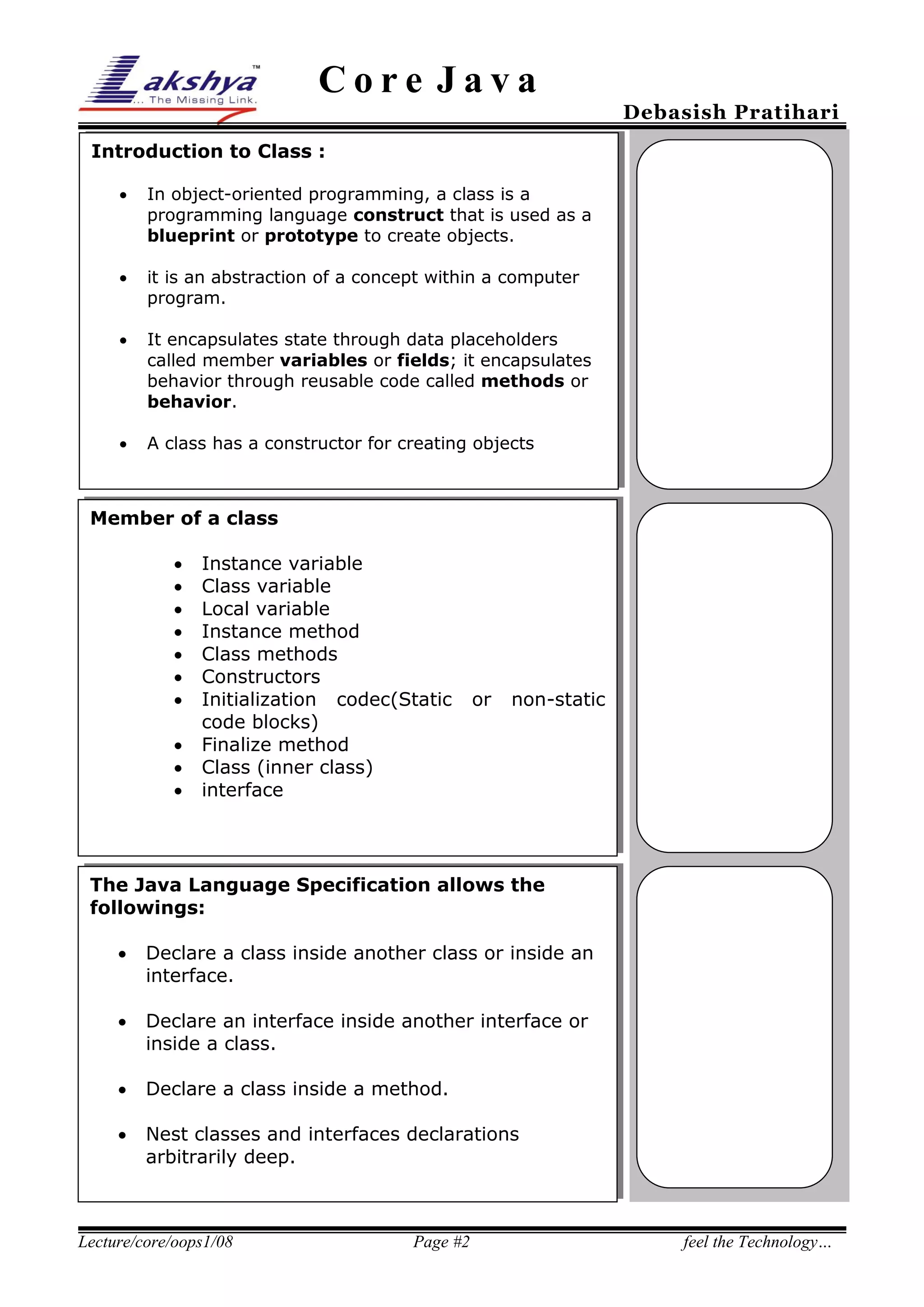 Core Java

Debasish Pratihari

Introduction to Class :


In object-oriented programming, a class is a
programming language construct that is used as a
blueprint or prototype to create objects.



it is an abstraction of a concept within a computer
program.



It encapsulates state through data placeholders
called member variables or fields; it encapsulates
behavior through reusable code called methods or
behavior.



A class has a constructor for creating objects

Member of a class











Instance variable
Class variable
Local variable
Instance method
Class methods
Constructors
Initialization codec(Static
code blocks)
Finalize method
Class (inner class)
interface

or

non-static

The Java Language Specification allows the
followings:


Declare a class inside another class or inside an
interface.



Declare an interface inside another interface or
inside a class.



Declare a class inside a method.



Nest classes and interfaces declarations
arbitrarily deep.

Lecture/core/oops1/08

Page #2

feel the Technology…

 