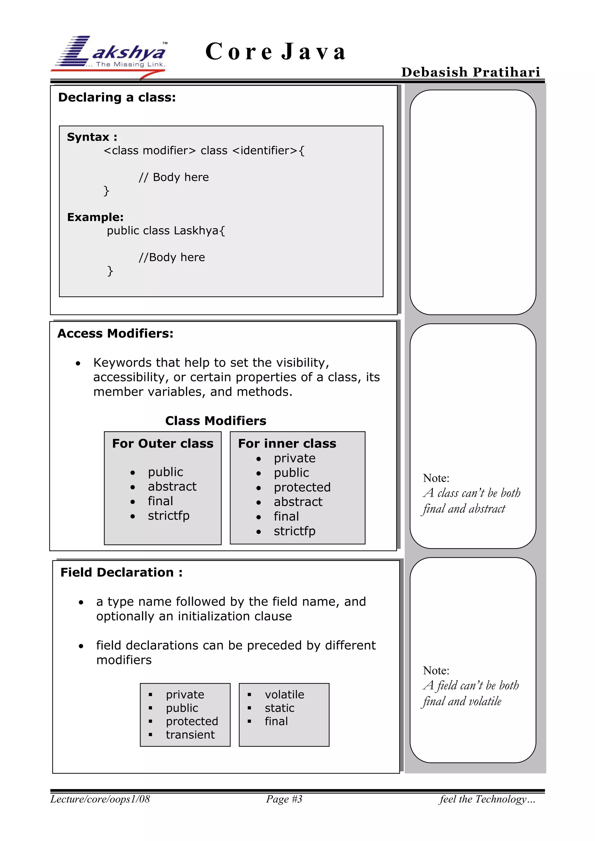 Core Java

Debasish Pratihari

Declaring a class:
Syntax :
<class modifier> class <identifier>{
// Body here

}

Example:
public class Laskhya{
//Body here

}

Access Modifiers:


Keywords that help to set the visibility,
accessibility, or certain properties of a class, its
member variables, and methods.
Class Modifiers
For Outer class





public
abstract
final
strictfp

For inner class
 private
 public
 protected
 abstract
 final
 strictfp

Note:

A class can’t be both
final and abstract

Field Declaration :


a type name followed by the field name, and
optionally an initialization clause



field declarations can be preceded by different
modifiers





Lecture/core/oops1/08

private
public
protected
transient





volatile
static
final

Page #3

Note:

A field can’t be both
final and volatile

feel the Technology…

 