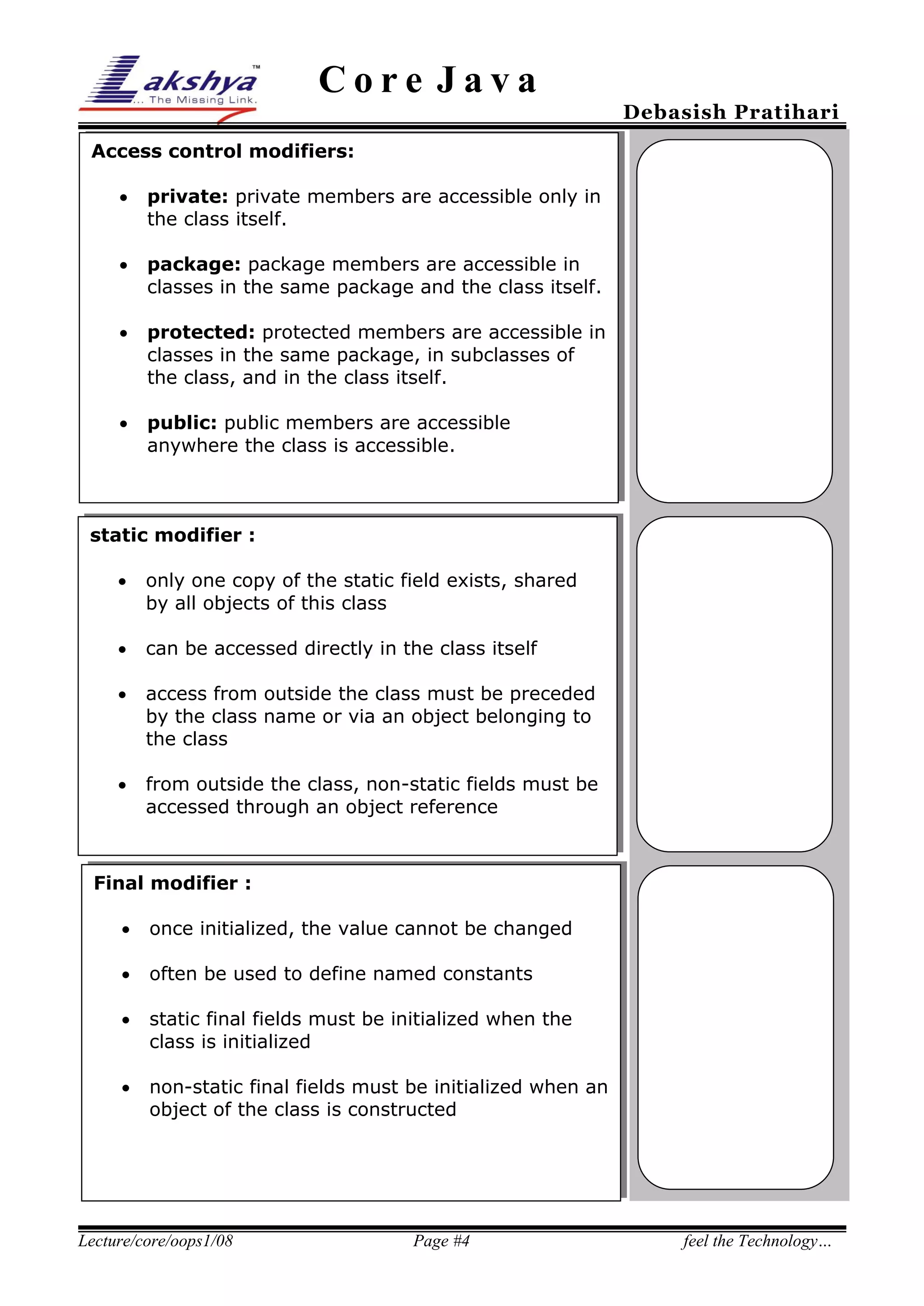 Core Java

Debasish Pratihari

Access control modifiers:


private: private members are accessible only in
the class itself.



package: package members are accessible in
classes in the same package and the class itself.



protected: protected members are accessible in
classes in the same package, in subclasses of
the class, and in the class itself.



public: public members are accessible
anywhere the class is accessible.

static modifier :
25%
 only one copy of the static field exists, shared
by all objects of this class


can be accessed directly in the class itself



access from outside the class must be preceded
by the class name or via an object belonging to
the class



from outside the class, non-static fields must be
accessed through an object reference

Final modifier :


once initialized, the value cannot be changed



often be used to define named constants



static final fields must be initialized when the
class is initialized



non-static final fields must be initialized when an
object of the class is constructed

Lecture/core/oops1/08

Page #4

feel the Technology…

 