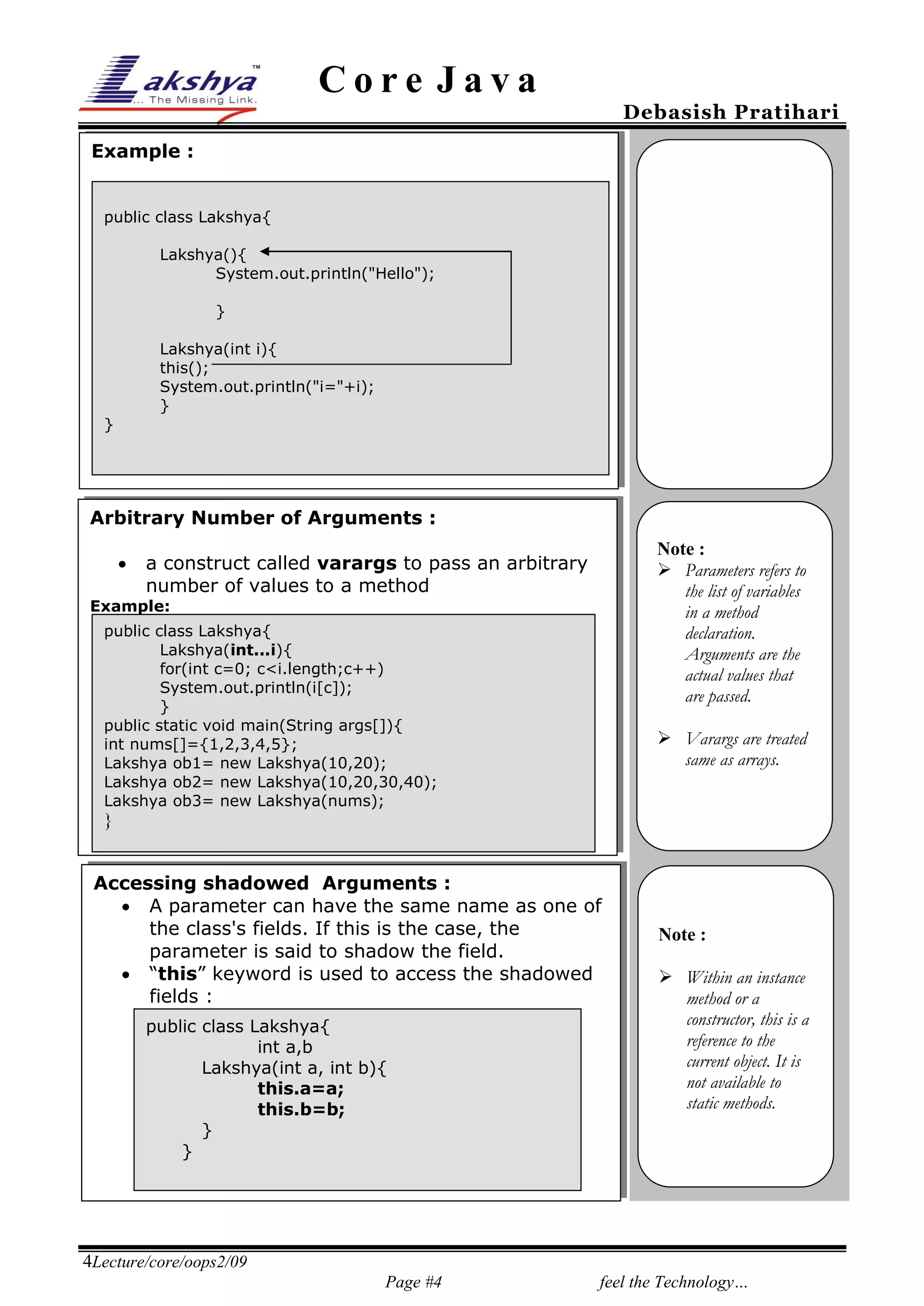 Core Java

Debasish Pratihari

Example :
public class Lakshya{
Lakshya(){
System.out.println("Hello");
}
Lakshya(int i){
this();
System.out.println("i="+i);
}
}

Arbitrary Number of Arguments :
25% 

Note :
 Parameters refers to
the list of variables
in a method
declaration.
Arguments are the
actual values that
are passed.

a construct called varargs to pass an arbitrary
number of values to a method

Example:
public class Lakshya{
Lakshya(int...i){
for(int c=0; c<i.length;c++)
System.out.println(i[c]);
}
public static void main(String args[]){
int nums[]={1,2,3,4,5};
Lakshya ob1= new Lakshya(10,20);
Lakshya ob2= new Lakshya(10,20,30,40);
Lakshya ob3= new Lakshya(nums);

 Varargs are treated
same as arrays.

}
}
Accessing shadowed Arguments :
 A parameter can have the same name as one of
the class's fields. If this is the case, the
parameter is said to shadow the field.
 “this” keyword is used to access the shadowed
fields :
public class Lakshya{
int a,b
Lakshya(int a, int b){
this.a=a;
this.b=b;
}
}

Note :
 Within an instance
method or a
constructor, this is a
reference to the
current object. It is
not available to
static methods.

4Lecture/core/oops2/09
Page #4

feel the Technology…

 