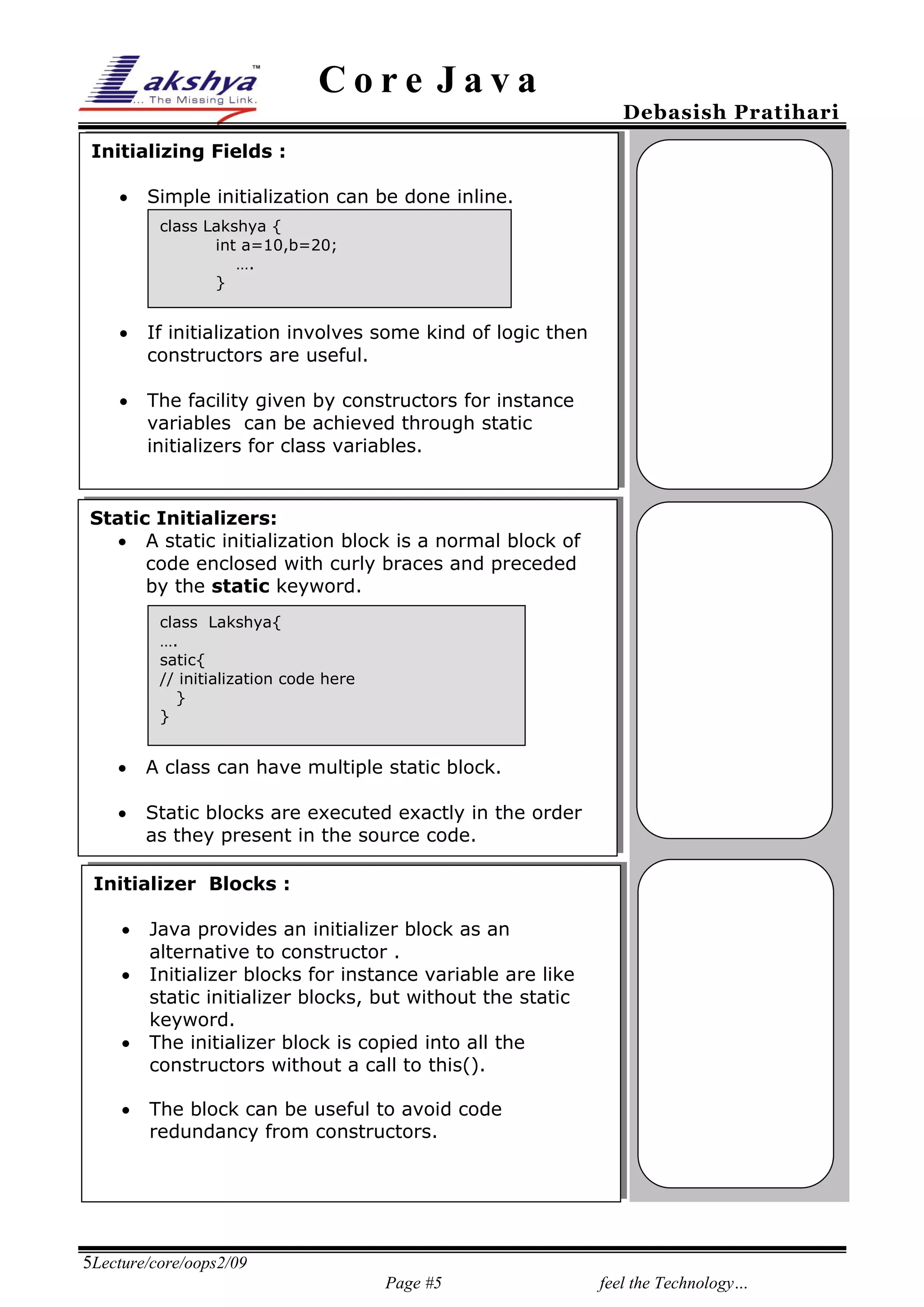 Core Java

Debasish Pratihari

Initializing Fields :


Simple initialization can be done inline.
class Lakshya {
int a=10,b=20;
….
}



If initialization involves some kind of logic then
constructors are useful.



The facility given by constructors for instance
variables can be achieved through static
initializers for class variables.

Static Initializers:
 A static initialization block is a normal block of
25%
code enclosed with curly braces and preceded
by the static keyword.
class Lakshya{
….
satic{
// initialization code here
}
}



A class can have multiple static block.



Static blocks are executed exactly in the order
as they present in the source code.

Initializer Blocks :





Java provides an initializer block as an
alternative to constructor .
Initializer blocks for instance variable are like
static initializer blocks, but without the static
keyword.
The initializer block is copied into all the
constructors without a call to this().
The block can be useful to avoid code
redundancy from constructors.

5Lecture/core/oops2/09
Page #5

feel the Technology…

 