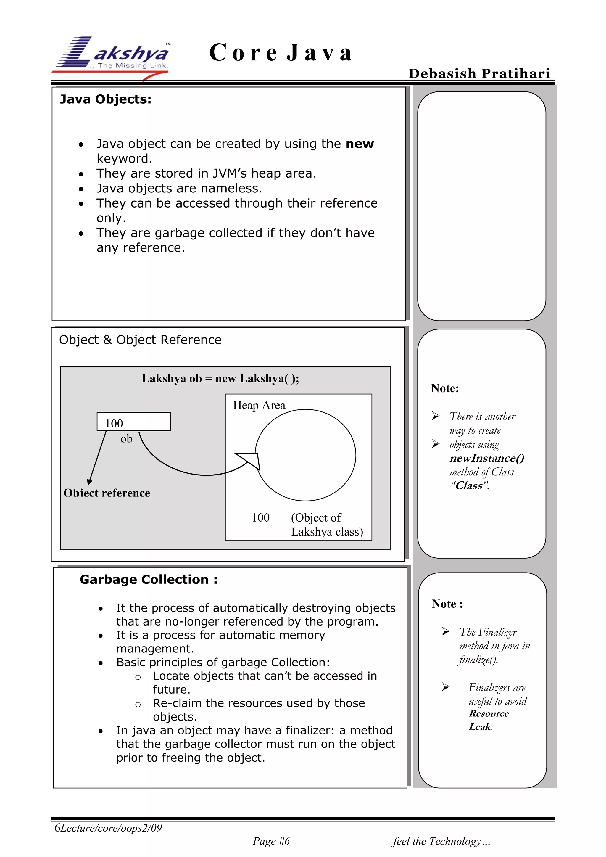 Core Java

Debasish Pratihari

Java Objects:






Java object can be created by using the new
keyword.
They are stored in JVM’s heap area.
Java objects are nameless.
They can be accessed through their reference
only.
They are garbage collected if they don’t have
any reference.

Object & Object Reference
25%

Lakshya ob = new Lakshya( );

Note:

Heap Area

 There is another
way to create
 objects using

100
ob

newInstance()
method of Class
“Class”.

Object reference
100

(Object of
Lakshya class)

Garbage Collection :






It the process of automatically destroying objects
that are no-longer referenced by the program.
It is a process for automatic memory
management.
Basic principles of garbage Collection:
o Locate objects that can’t be accessed in
future.
o Re-claim the resources used by those
objects.
In java an object may have a finalizer: a method
that the garbage collector must run on the object
prior to freeing the object.

Note :
 The Finalizer
method in java in
finalize().


Finalizers are
useful to avoid
Resource
Leak.

6Lecture/core/oops2/09
Page #6

feel the Technology…

 