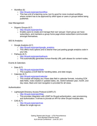•   Workflow (6)
         o http://drupal.org/project/workflow
         o This has a bit of a learning curve, but it’s good for more involved workflows
             where content has to be approved by other types or users or groups before being
             published.

User Management

   •   Organic Groups (6,7)
          o http://drupal.org/project/og
          o Enable users to create and manage their own 'groups'. Each group can have
             subscribers, and maintains a group home page where subscribers communicate
             amongst themselves.

SEO & Analytics

   •   Google Analytics (6,7)
          o http://drupal.org/project/google_analytics
          o This offers more options and is cleaner than just pasting google analytics code in
             your site.
   •   Pathauto (6,7)
          o http://drupal.org/project/pathauto
          o This automatically generates human-friendly URL path aliases for content nodes.

Events & Calendars

   •   Date (6,7)
          o http://drupal.org/project/date
          o This supplies a CCK field for handling dates, and date ranges.
   •   Calendar (6,7)
          o http://drupal.org/project/calendar
          o This module will display any Views date field in calendar formats, including CCK
             date fields, node created or updated dates, etc. Switch between year, month, and
             day views. Back and next navigation is provided for all views.

Authentication

   •   Lightweight Directory Access Protocol (LDAP) (7)
          o http://drupal.org/project/ldap
          o This provides integration with LDAP for Drupal authentication, user provisioning,
             and authorization. It strives to provide an API for other Drupal modules also.
   •   CAS (6,7)
          o http://drupal.org/project/cas
          o Allows for single sign-on




                          Getting Started with Drupal – LITA Preconference
                                    Nina McHale & Rachel Vacek
                              ALA Annual Conference – June 24, 2011
 
