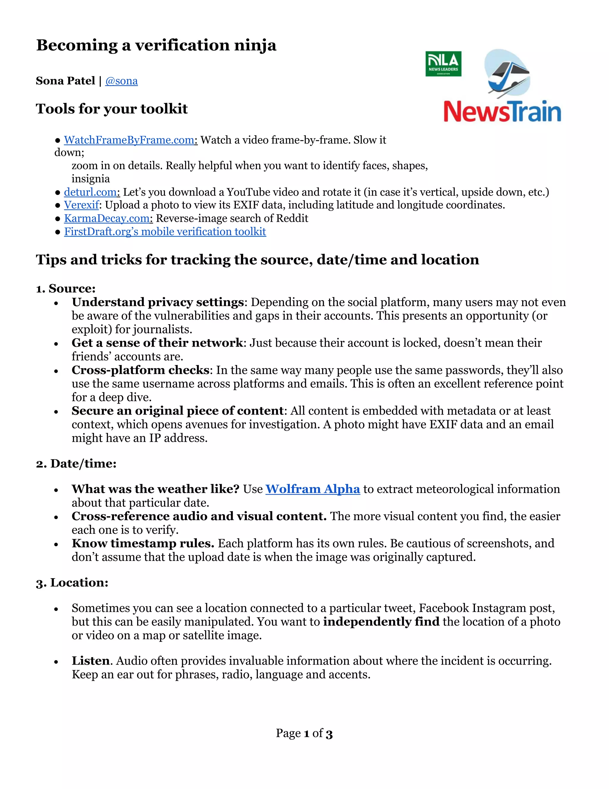 Page 1 of 3
Becoming a verification ninja
Sona Patel | @sona
Tools for your toolkit
● WatchFrameByFrame.com: Watch a video frame-by-frame. Slow it
down;
zoom in on details. Really helpful when you want to identify faces, shapes,
insignia
● deturl.com: Let’s you download a YouTube video and rotate it (in case it’s vertical, upside down, etc.)
● Verexif: Upload a photo to view its EXIF data, including latitude and longitude coordinates.
● KarmaDecay.com: Reverse-image search of Reddit
● FirstDraft.org’s mobile verification toolkit
Tips and tricks for tracking the source, date/time and location
1. Source:
• Understand privacy settings: Depending on the social platform, many users may not even
be aware of the vulnerabilities and gaps in their accounts. This presents an opportunity (or
exploit) for journalists.
• Get a sense of their network: Just because their account is locked, doesn’t mean their
friends’ accounts are.
• Cross-platform checks: In the same way many people use the same passwords, they’ll also
use the same username across platforms and emails. This is often an excellent reference point
for a deep dive.
• Secure an original piece of content: All content is embedded with metadata or at least
context, which opens avenues for investigation. A photo might have EXIF data and an email
might have an IP address.
2. Date/time:
• What was the weather like? Use Wolfram Alpha to extract meteorological information
about that particular date.
• Cross-reference audio and visual content. The more visual content you find, the easier
each one is to verify.
• Know timestamp rules. Each platform has its own rules. Be cautious of screenshots, and
don’t assume that the upload date is when the image was originally captured.
3. Location:
• Sometimes you can see a location connected to a particular tweet, Facebook Instagram post,
but this can be easily manipulated. You want to independently find the location of a photo
or video on a map or satellite image.
• Listen. Audio often provides invaluable information about where the incident is occurring.
Keep an ear out for phrases, radio, language and accents.
 