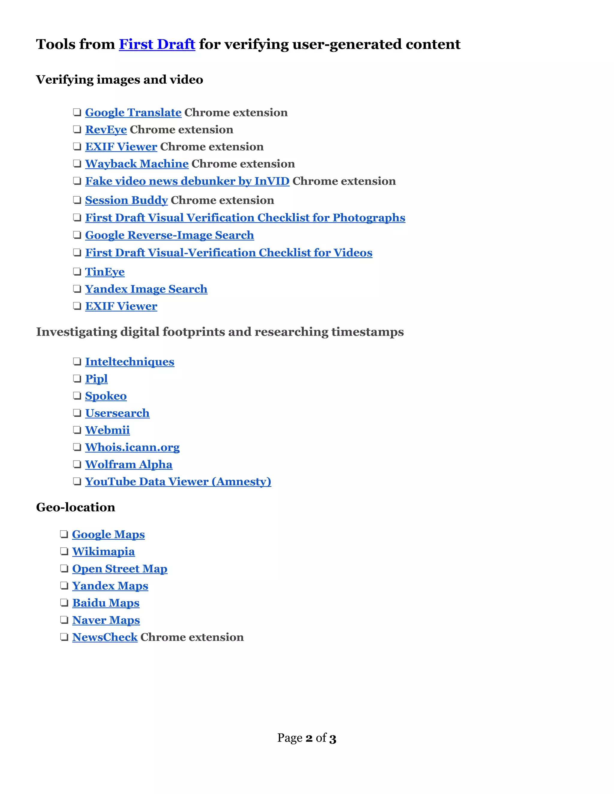 Page 2 of 3
Tools from First Draft for verifying user-generated content
Verifying images and video
❏ Google Translate Chrome extension
❏ RevEye Chrome extension
❏ EXIF Viewer Chrome extension
❏ Wayback Machine Chrome extension
❏ Fake video news debunker by InVID Chrome extension
❏ Session Buddy Chrome extension
❏ First Draft Visual Verification Checklist for Photographs
❏ Google Reverse-Image Search
❏ First Draft Visual-Verification Checklist for Videos
❏ TinEye
❏ Yandex Image Search
❏ EXIF Viewer
Investigating digital footprints and researching timestamps
❏ Inteltechniques
❏ Pipl
❏ Spokeo
❏ Usersearch
❏ Webmii
❏ Whois.icann.org
❏ Wolfram Alpha
❏ YouTube Data Viewer (Amnesty)
Geo-location
❏ Google Maps
❏ Wikimapia
❏ Open Street Map
❏ Yandex Maps
❏ Baidu Maps
❏ Naver Maps
❏ NewsCheck Chrome extension
 