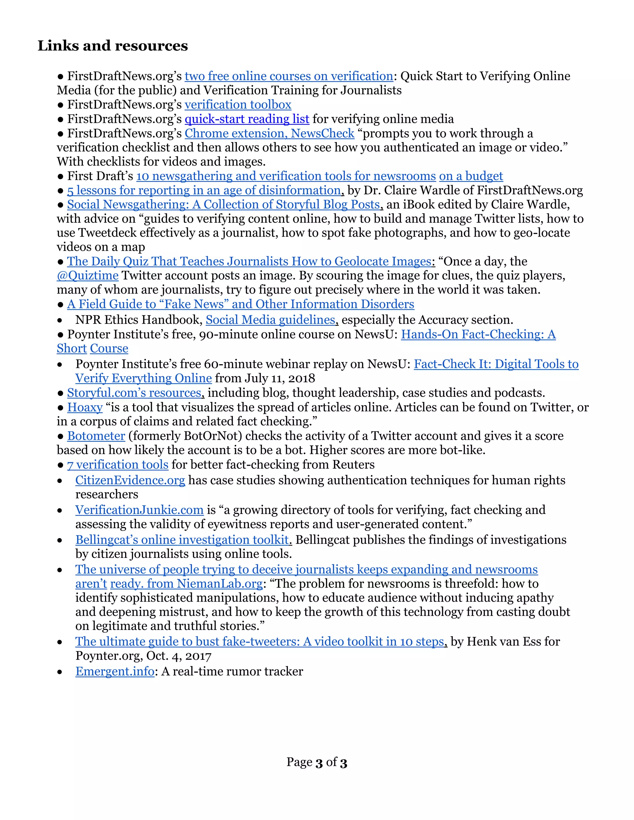 Page 3 of 3
Links and resources
● FirstDraftNews.org’s two free online courses on verification: Quick Start to Verifying Online
Media (for the public) and Verification Training for Journalists
● FirstDraftNews.org’s verification toolbox
● FirstDraftNews.org’s quick-start reading list for verifying online media
● FirstDraftNews.org’s Chrome extension, NewsCheck “prompts you to work through a
verification checklist and then allows others to see how you authenticated an image or video.”
With checklists for videos and images.
● First Draft’s 10 newsgathering and verification tools for newsrooms on a budget
● 5 lessons for reporting in an age of disinformation, by Dr. Claire Wardle of FirstDraftNews.org
● Social Newsgathering: A Collection of Storyful Blog Posts, an iBook edited by Claire Wardle,
with advice on “guides to verifying content online, how to build and manage Twitter lists, how to
use Tweetdeck effectively as a journalist, how to spot fake photographs, and how to geo-locate
videos on a map
● The Daily Quiz That Teaches Journalists How to Geolocate Images: “Once a day, the
@Quiztime Twitter account posts an image. By scouring the image for clues, the quiz players,
many of whom are journalists, try to figure out precisely where in the world it was taken.
● A Field Guide to “Fake News” and Other Information Disorders
• NPR Ethics Handbook, Social Media guidelines, especially the Accuracy section.
● Poynter Institute’s free, 90-minute online course on NewsU: Hands-On Fact-Checking: A
Short Course
• Poynter Institute’s free 60-minute webinar replay on NewsU: Fact-Check It: Digital Tools to
Verify Everything Online from July 11, 2018
● Storyful.com’s resources, including blog, thought leadership, case studies and podcasts.
● Hoaxy “is a tool that visualizes the spread of articles online. Articles can be found on Twitter, or
in a corpus of claims and related fact checking.”
● Botometer (formerly BotOrNot) checks the activity of a Twitter account and gives it a score
based on how likely the account is to be a bot. Higher scores are more bot-like.
● 7 verification tools for better fact-checking from Reuters
• CitizenEvidence.org has case studies showing authentication techniques for human rights
researchers
• VerificationJunkie.com is “a growing directory of tools for verifying, fact checking and
assessing the validity of eyewitness reports and user-generated content.”
• Bellingcat’s online investigation toolkit. Bellingcat publishes the findings of investigations
by citizen journalists using online tools.
• The universe of people trying to deceive journalists keeps expanding and newsrooms
aren’t ready. from NiemanLab.org: “The problem for newsrooms is threefold: how to
identify sophisticated manipulations, how to educate audience without inducing apathy
and deepening mistrust, and how to keep the growth of this technology from casting doubt
on legitimate and truthful stories.”
• The ultimate guide to bust fake-tweeters: A video toolkit in 10 steps, by Henk van Ess for
Poynter.org, Oct. 4, 2017
• Emergent.info: A real-time rumor tracker
 