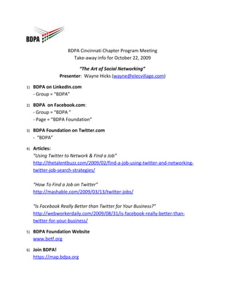 BDPA Cincinnati Chapter Program Meeting
                      Take-away info for October 22, 2009

                          “The Art of Social Networking”
                 Presenter: Wayne Hicks (wayne@elecvillage.com)

1)   BDPA on LinkedIn.com
     - Group = “BDPA”

2)   BDPA on Facebook.com:
     - Group = “BDPA ”
     - Page = “BDPA Foundation”

3)   BDPA Foundation on Twitter.com
     - “BDPA”

4)   Articles:
     “Using Twitter to Network & Find a Job”
     http://thetalentbuzz.com/2009/02/find-a-job-using-twitter-and-networking-
     twitter-job-search-strategies/

     “How To Find a Job on Twitter”
     http://mashable.com/2009/03/13/twitter-jobs/

     “Is Facebook Really Better than Twitter for Your Business?”
     http://webworkerdaily.com/2009/08/31/is-facebook-really-better-than-
     twitter-for-your-business/

5)   BDPA Foundation Website
     www.betf.org

6)   Join BDPA!
     https://map.bdpa.org
 