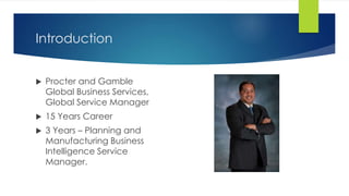 Introduction 
 Procter and Gamble 
Global Business Services, 
Global Service Manager 
 15 Years Career 
 3 Years – Planning and 
Manufacturing Business 
Intelligence Service 
Manager. 
 
