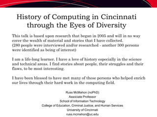 History of Computing in Cincinnati
through the Eyes of Diversity
Russ McMahon (noPhD)
Associate Professor
School of Information Technology
College of Education, Criminal Justice, and Human Services
University of Cincinnati
russ.mcmahon@uc.edu
This talk is based upon research that began in 2005 and will in no way
cover the wealth of material and stories that I have collected.
(280 people were interviewed and/or researched - another 300 persons
were identified as being of interest)
I am a life-long learner. I have a love of history especially in the science
and technical areas. I find stories about people, their struggles and their
flaws, to be most interesting.
I have been blessed to have met many of these persons who helped enrich
our lives through their hard work in the computing field.
 