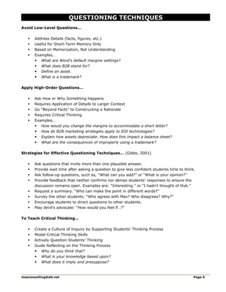 QUESTIONING TECHNIQUES
Avoid Low-Level Questions…
 Address Details (facts, figures, etc.)
 Useful for Short-Term Memory Only
 Based on Memorization, Not Understanding
 Examples…
 What are Word’s default margins settings?
 What does B2B stand for?
 Define an asset.
 What is a trademark?
Apply High-Order Questions…
 Ask How or Why Something Happens
 Requires Application of Details to Larger Context
 Go “Beyond Facts” to Constructing a Rationale
 Requires Critical Thinking
 Examples…
 How would you change the margins to accommodate a short letter?
 How do B2B marketing strategies apply to EDI technologies?
 Explain how assets depreciate. How does this impact a balance sheet?
 What are the consequences of improperly using a trademark?
Strategies for Effective Questioning Techniques… (Gibbs, 2001)
 Ask questions that invite more than one plausible answer.
 Provide wait time after asking a question to give less confident students time to think.
 Ask follow-up questions, such as, “What can you add?” or “What is your opinion?”
 Provide feedback that neither confirms nor denies students’ responses to ensure the
discussion remains open. Examples are: “Interesting.” or “I hadn’t thought of that.”
 Request a summary. “Who can make the point in different words?”
 Survey the other students: “Who agrees with Max? Who disagrees? Why?”
 Encourage students to direct questions to other students.
 Play devil’s advocate: “How would you feel if…?”
To Teach Critical Thinking…
 Create a Culture of Inquiry by Supporting Students’ Thinking Process
 Model Critical Thinking Skills
 Actively Question Students’ Thinking
 Guide Reflecting on the Thinking Process
 Why do you think that?
 What is your knowledge based upon?
 What does it imply and presuppose?
msaconsulting@att.net Page 5
 