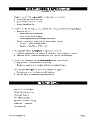 THE CLASSROOM ENVIRONMENT
(Mathews, 2003)
1. Students share in the responsibility for classroom environment
 cooperative learning techniques
 group or class discussion leaders
 project-based learning
2. Teachers model thinking and support students as they share their thinking strategies
 Demonstrate by …
- Approaching ideas tentatively
- Using questioning techniques
- Promoting respect for different points of view
 Question conclusions and encourage student to do likewise
- Not only … What? Where? When?
- But also … Why? What if? Why not?
3. The classroom has an atmosphere of inquiry and openness
 Students make predictions, gather info, organize it, and question conclusions
 Teachers provide corrective advice rather than criticism and evaluation
4. Students are supported, but also challenged to think independently
 Pay attention to HOW students are thinking
 Encourage students to investigate and communicate as they go
5. The classroom arrangement allows students to work together
 Focus should be on the students, not the teacher
 Arrange desks in horseshoe or grouped clusters
IN SUMMARY…
 Practice Critical Thinking
 Model Thinking Behaviors
 Challenge Students
 Use ABC Lesson Plans
 Question Students’ Thinking
 Create a CT Classroom
 See Resources
msaconsulting@att.net Page 7
 
