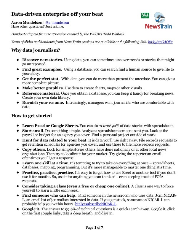 Page 1 of 7
Data-driven enterprise off your beat
Aaron Mendelson | @a_mendelson
Have other questions? Just ask me.
Handout adapted from 2017 version created by the WBUR’s Todd Wallack
Years of slides and handouts from NewsTrain sessions are available at the following link: bit.ly/2oGAOF2
Why data journalism?
• Discover new stories. Using data, you can sometimes uncover trends or stories that might
go unreported.
• Find great examples. Using a database, you can search find a human source to give life to
your story.
• Get the perfect stat. With data, you can do more than present the anecdote. You can give a
more complete picture.
• Make better graphics. Use data to create charts, maps or other visuals.
• Reference material. Once you obtain a database, you can keep it handy for breaking news.
Create your own data library.
• Burnish your resume. Increasingly, managers want journalists who are comfortable with
data.
How to get started
• Learn Excel or Google Sheets. You can do at least 90% of data stories with spreadsheets.
• Start small. Do something simple. Analyze a spreadsheet someone sent you. Look at the
payroll or budget for an agency you cover. Find a personal project outside of work.
• Hunt for data related to your beat. It is data you’ll use right away. File records requests to
get retention schedules for agencies you cover, and use those to file more records requests.
• Copy others. Look for simple stories others have done nationally or at other local news
organizations. Then try to localize it for your market. Try giving the reporter an email —
oftentimes you’ll get a response.
• Learn one skill at a time. It’s tempting to try to take on everything at once – spreadsheets,
databases, mapping, programming. But it’s more manageable to master one thing at a time.
• Practice, practice, practice. It’s easy to forget how to use Excel or another tool if you don’t
use it for months. So, use it for anything you can think of – even keeping track of FOIA
requests.
• Consider taking a class (even a free or cheap one online). A class is one way to force
yourself to learn a little each week.
• Find someone who can help. Find someone in the newsroom who uses data. Join NICAR-
L, an email list of journalists interested in data. If you get stuck, someone on NICAR-L can
probably help you within hours. bit.ly/subscribeNICAR-L
• Google it. The answer to 99.9% of technical questions is a quick search away. Google it, click
on the first couple links, take a deep breath, and dive in.
 