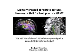 Dr. Sven Sebastian
Proventika Institut, Berlin
Digitally	
  created	
  corporate	
  culture.	
  
Heaven	
  or	
  Hell	
  for	
  best	
  prac7ce	
  HRM?	
  	
  
Wie	
  viel	
  Virtualität	
  und	
  Digitalisierung	
  verträgt	
  eine	
  
gesunde	
  Unternehmenskultur?	
  	
  
 