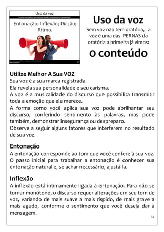 10 
Utilize Melhor A Sua VOZ 
Sua voz é a sua marca registrada. 
Ela revela sua personalidade e seu carisma. 
A voz é a musicalidade do discurso que possibilita transmitir toda a emoção que ele merece. 
A forma como você aplica sua voz pode abrilhantar seu discurso, conferindo sentimento às palavras, mas pode também, demonstrar insegurança ou despreparo. 
Observe a seguir alguns fatores que interferem no resultado de sua voz. 
Entonação 
A entonação corresponde ao tom que você confere à sua voz. O passo inicial para trabalhar a entonação é conhecer sua entonação natural e, se achar necessário, ajustá-la. 
Inflexão 
A inflexão está intimamente ligada à entonação. Para não se tornar monótono, o discurso requer alterações em seu tom de voz, variando de mais suave a mais ríspido, de mais grave a mais agudo, conforme o sentimento que você deseja dar à mensagem. 
Uso da voz 
Sem voz não tem oratória, a voz é uma das PERNAS da oratória a primeira já vimos: 
O conteúdo  
