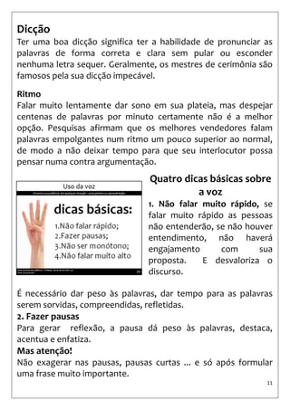 11 
Dicção 
Ter uma boa dicção significa ter a habilidade de pronunciar as palavras de forma correta e clara sem pular ou esconder nenhuma letra sequer. Geralmente, os mestres de cerimônia são famosos pela sua dicção impecável. 
Ritmo 
Falar muito lentamente dar sono em sua plateia, mas despejar centenas de palavras por minuto certamente não é a melhor opção. Pesquisas afirmam que os melhores vendedores falam palavras empolgantes num ritmo um pouco superior ao normal, de modo a não deixar tempo para que seu interlocutor possa pensar numa contra argumentação. 
Quatro dicas básicas sobre a voz 
1. Não falar muito rápido, se falar muito rápido as pessoas não entenderão, se não houver entendimento, não haverá engajamento com sua proposta. E desvaloriza o discurso. 
É necessário dar peso às palavras, dar tempo para as palavras serem sorvidas, compreendidas, refletidas. 
2. Fazer pausas 
Para gerar reflexão, a pausa dá peso às palavras, destaca, acentua e enfatiza. 
Mas atenção! 
Não exagerar nas pausas, pausas curtas ... e só após formular uma frase muito importante.  