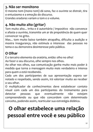 12 
3. Não ser monótono 
O mesmo tom (mono tom) dá sono, faz o ouvinte se distrair, tira o entusiasmo e a emoção do discurso. 
Grandes oradores variam o tom e o volume. 
4. Não muito alto (gritar) 
Tom muito alto... Irrita e é autoritário / impositivo não convence e afasta o ouvinte, transmite um ar de prepotência de quem quer convencer no grito. 
Mas... tom muito baixo também atrapalha, dificulta a audição e mostra insegurança, não estimula o interesse das pessoas no tema e ou demonstra desinteresse pelo público. 
O Olhar 
É o terceiro elemento da oratória, então: olho no olho! 
Ao fazer o seu discurso, olhe sempre nos olhos. 
Ao olhar nos olhos, sua comunicação ganha muito mais poder à medida que torna a mensagem muito mais verdadeira e intensa para quem a está recebendo. 
Cada um dos participantes de sua apresentação espera ser notado e respeitado, sendo assim, irá valorizar muito ao receber o seu olhar. 
O multiplicador de conhecimentos deve estabelecer contato visual com cada um dos participantes do treinamento para detectar pessoas que eventualmente não estejam compreendendo ou que não concordem com determinado conceito, podendo assim, rearticular sua estratégia didática. 
O olhar estabelece uma relação 
pessoal entre você e seu público  