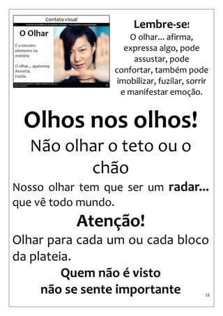 13 
Olhos nos olhos! 
Não olhar o teto ou o chão 
Nosso olhar tem que ser um radar... que vê todo mundo. 
Atenção! 
Olhar para cada um ou cada bloco da plateia. 
Quem não é visto 
não se sente importante 
Lembre-se! 
O olhar... afirma, expressa algo, pode assustar, pode confortar, também pode imobilizar, fuzilar, sorrir e manifestar emoção.  