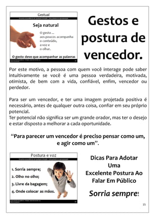 15 
Gestos e postura de vencedor. 
Por este motivo, a pessoa com quem você interage pode saber intuitivamente se você é uma pessoa verdadeira, motivada, otimista, de bem com a vida, confiável, enfim, vencedor ou perdedor. 
Para ser um vencedor, e ter uma imagem projetada positiva é necessário, antes de qualquer outra coisa, confiar em seu próprio potencial. 
Ter potencial não significa ser um grande orador, mas ter o desejo e estar disposto a melhorar a cada oportunidade. 
“Para parecer um vencedor é preciso pensar como um, e agir como um”. 
Dicas Para Adotar Uma Excelente Postura Ao Falar Em Público 
Sorria sempre!  