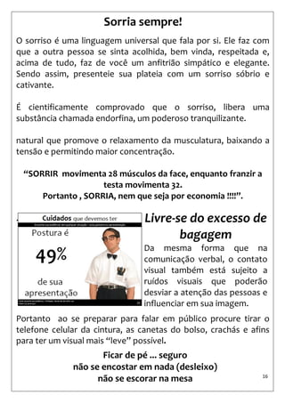 16 
Sorria sempre! 
O sorriso é uma linguagem universal que fala por si. Ele faz com que a outra pessoa se sinta acolhida, bem vinda, respeitada e, acima de tudo, faz de você um anfitrião simpático e elegante. Sendo assim, presenteie sua plateia com um sorriso sóbrio e cativante. 
É cientificamente comprovado que o sorriso, libera uma substância chamada endorfina, um poderoso tranquilizante. 
natural que promove o relaxamento da musculatura, baixando a tensão e permitindo maior concentração. 
“SORRIR movimenta 28 músculos da face, enquanto franzir a testa movimenta 32. Portanto , SORRIA, nem que seja por economia !!!!”. 
. 
Portanto ao se preparar para falar em público procure tirar o telefone celular da cintura, as canetas do bolso, crachás e afins para ter um visual mais “leve” possível. 
Livre-se do excesso de bagagem 
Da mesma forma que na comunicação verbal, o contato visual também está sujeito a ruídos visuais que poderão desviar a atenção das pessoas e influenciar em sua imagem. 
Ficar de pé ... seguro 
não se encostar em nada (desleixo) 
não se escorar na mesa  