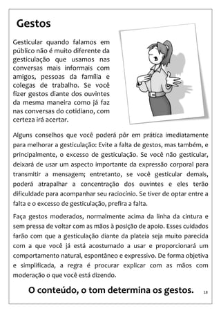 18 
Alguns conselhos que você poderá pôr em prática imediatamente para melhorar a gesticulação: Evite a falta de gestos, mas também, e principalmente, o excesso de gesticulação. Se você não gesticular, deixará de usar um aspecto importante da expressão corporal para transmitir a mensagem; entretanto, se você gesticular demais, poderá atrapalhar a concentração dos ouvintes e eles terão dificuldade para acompanhar seu raciocínio. Se tiver de optar entre a falta e o excesso de gesticulação, prefira a falta. 
Faça gestos moderados, normalmente acima da linha da cintura e sem pressa de voltar com as mãos à posição de apoio. Esses cuidados farão com que a gesticulação diante da plateia seja muito parecida com a que você já está acostumado a usar e proporcionará um comportamento natural, espontâneo e expressivo. De forma objetiva e simplificada, a regra é procurar explicar com as mãos com moderação o que você está dizendo. 
Gesticular quando falamos em público não é muito diferente da gesticulação que usamos nas conversas mais informais com amigos, pessoas da família e colegas de trabalho. Se você fizer gestos diante dos ouvintes da mesma maneira como já faz nas conversas do cotidiano, com certeza irá acertar. 
Gestos 
O conteúdo, o tom determina os gestos.  