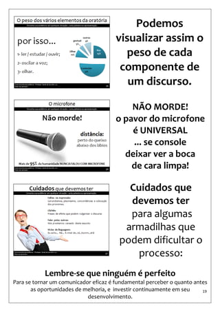 19 
Podemos visualizar assim o 
peso de cada componente de um discurso. 
NÃO MORDE! 
o pavor do microfone é UNIVERSAL 
... se console 
deixar ver a boca 
de cara limpa! 
Cuidados que devemos ter 
para algumas armadilhas que podem dificultar o processo: 
Lembre-se que ninguém é perfeito 
Para se tornar um comunicador eficaz é fundamental perceber o quanto antes as oportunidades de melhoria, e investir continuamente em seu desenvolvimento.  