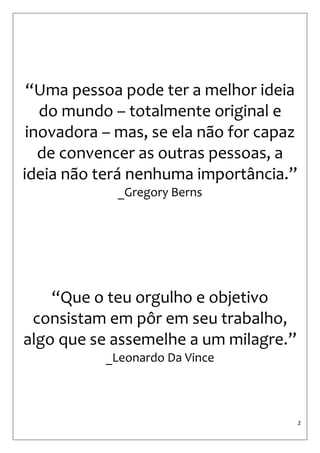 2 
“Uma pessoa pode ter a melhor ideia do mundo – totalmente original e inovadora – mas, se ela não for capaz de convencer as outras pessoas, a ideia não terá nenhuma importância.” 
_Gregory Berns 
“Que o teu orgulho e objetivo consistam em pôr em seu trabalho, algo que se assemelhe a um milagre.” 
_Leonardo Da Vince 
 